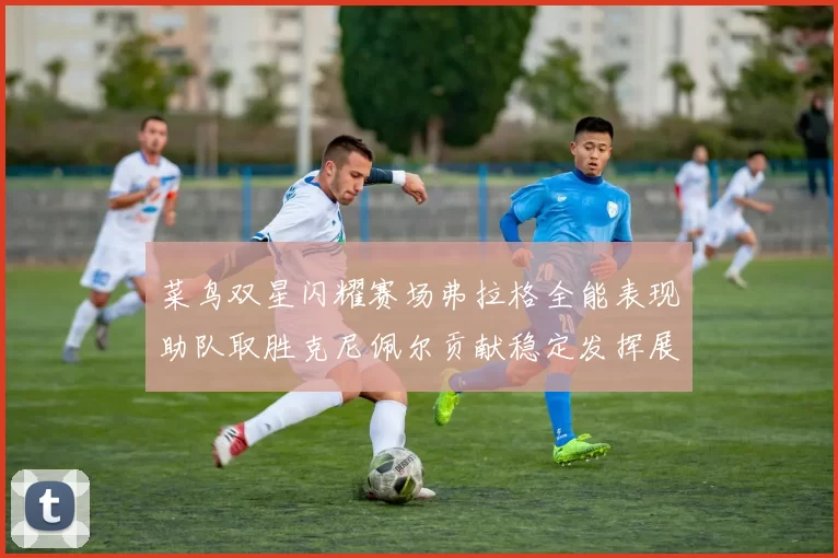 菜鸟双星闪耀赛场弗拉格全能表现助队取胜克尼佩尔贡献稳定发挥展现潜力