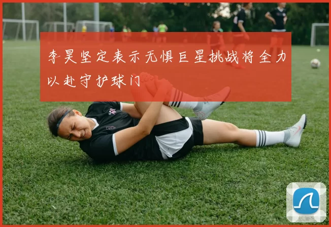 李昊坚定表示无惧巨星挑战将全力以赴守护球门