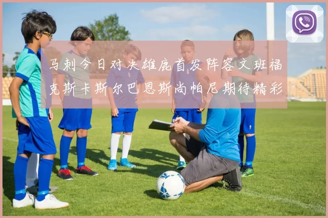 马刺今日对决雄鹿首发阵容文班福克斯卡斯尔巴恩斯尚帕尼期待精彩表现