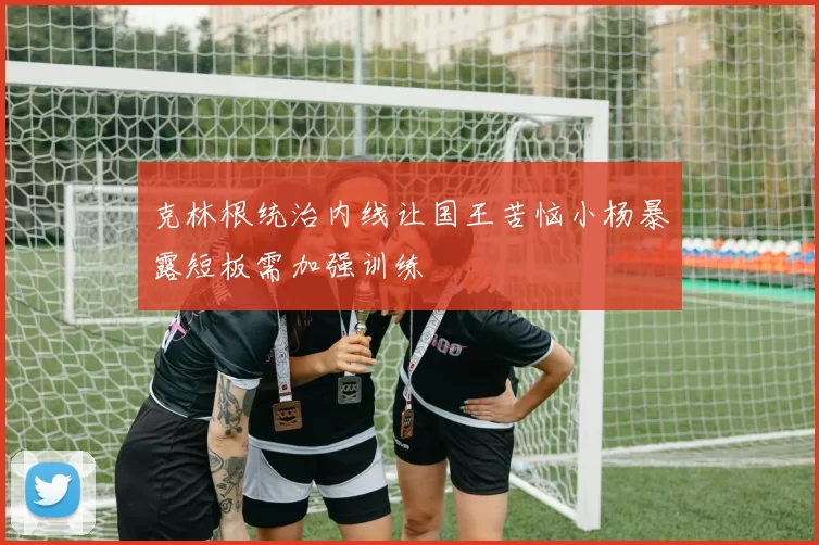 克林根统治内线让国王苦恼小杨暴露短板需加强训练
