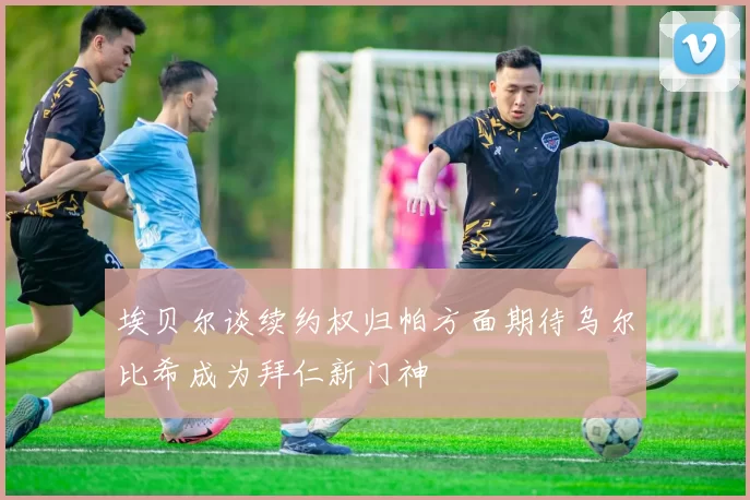 埃贝尔谈续约权归帕方面期待乌尔比希成为拜仁新门神