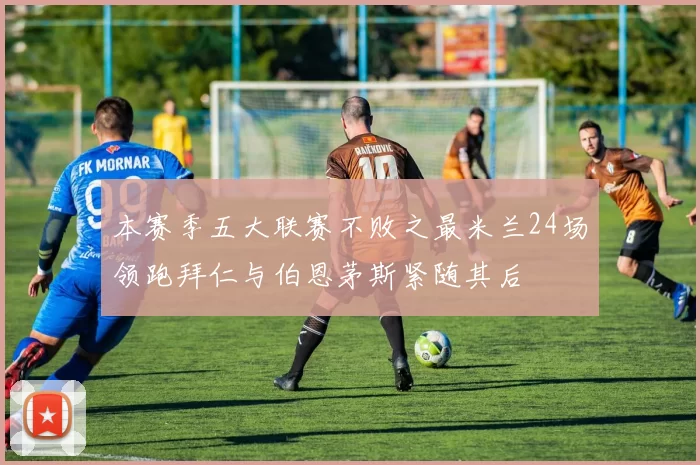 本赛季五大联赛不败之最米兰24场领跑拜仁与伯恩茅斯紧随其后